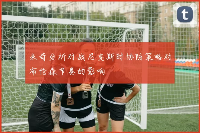 米奇分析对战尼克斯时协防策略对布伦森节奏的影响