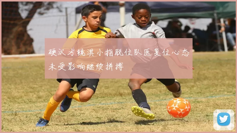 硬汉方镜淇小指脱位队医复位心态未受影响继续拼搏