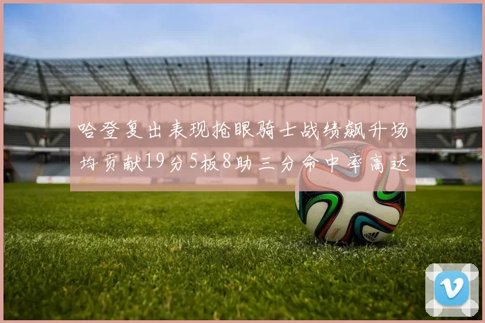 哈登复出表现抢眼骑士战绩飙升场均贡献19分5板8助三分命中率高达50