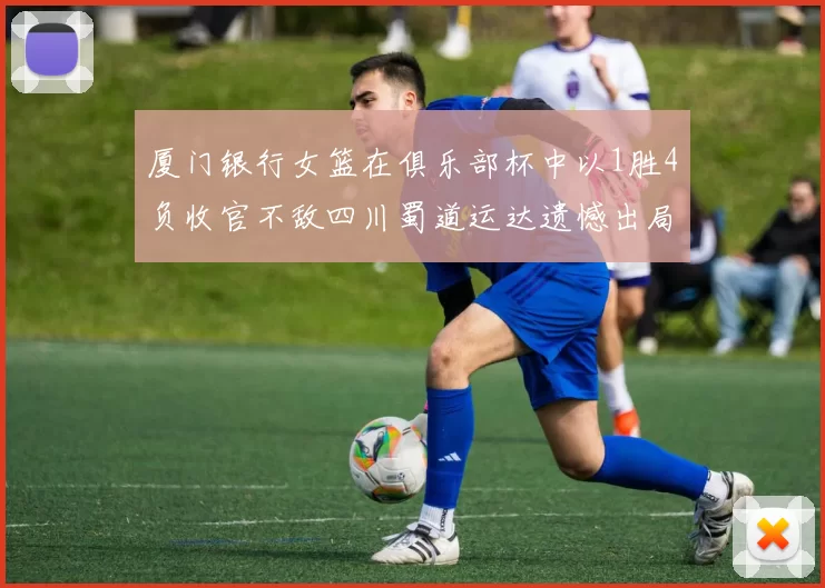 厦门银行女篮在俱乐部杯中以1胜4负收官不敌四川蜀道运达遗憾出局
