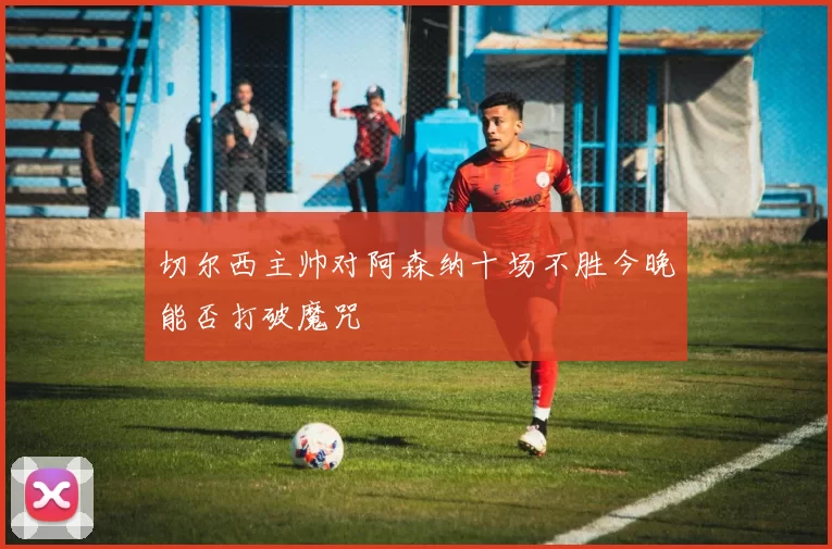 切尔西主帅对阿森纳十场不胜今晚能否打破魔咒