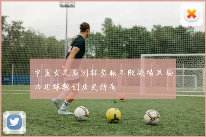 中国女足亚洲杯首轮不败战绩及场均进球数创历史新高