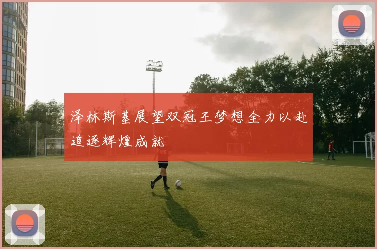 泽林斯基展望双冠王梦想全力以赴追逐辉煌成就