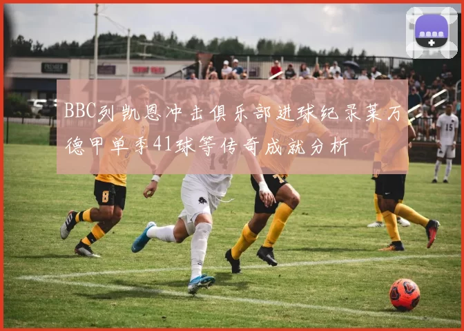 BBC列凯恩冲击俱乐部进球纪录莱万德甲单季41球等传奇成就分析