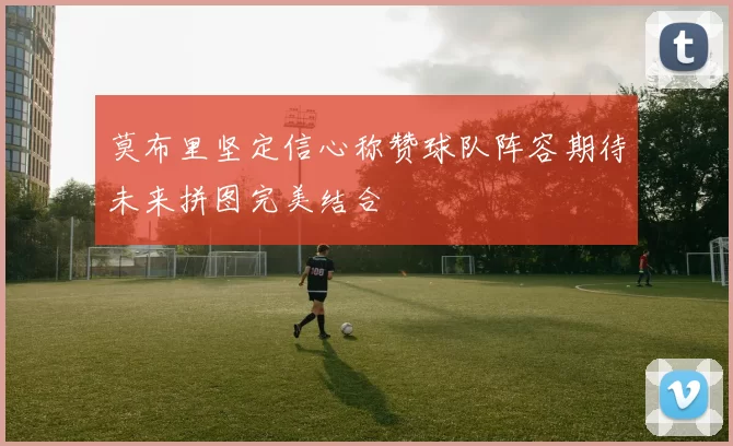 莫布里坚定信心称赞球队阵容期待未来拼图完美结合