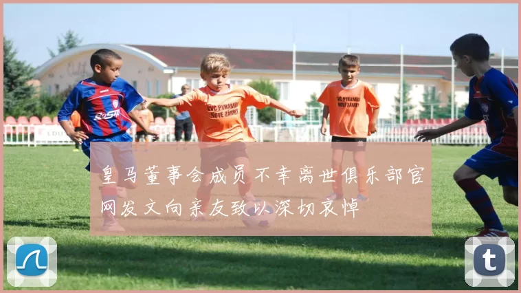 皇马董事会成员不幸离世俱乐部官网发文向亲友致以深切哀悼