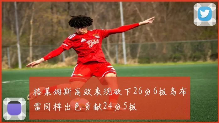 格莱姆斯高效表现砍下26分6板乌布雷同样出色贡献24分5板