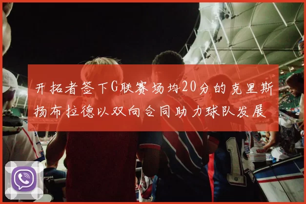开拓者签下G联赛场均20分的克里斯扬布拉德以双向合同助力球队发展