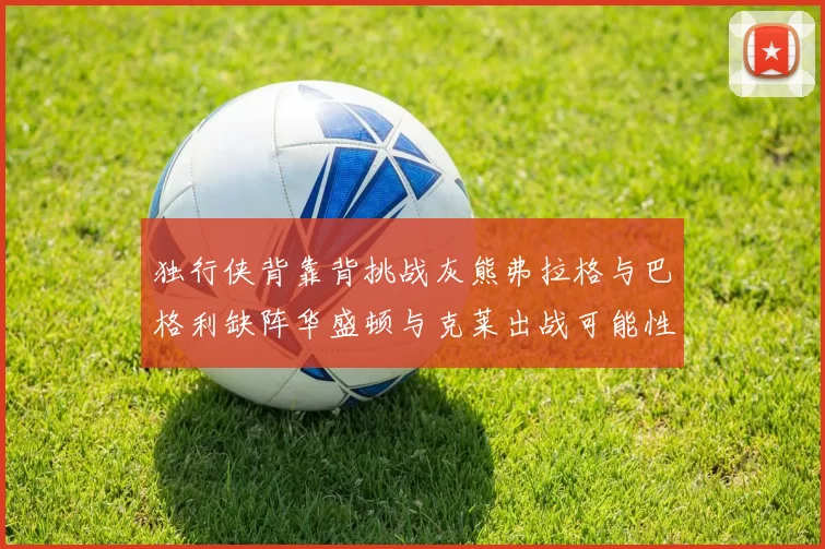 独行侠背靠背挑战灰熊弗拉格与巴格利缺阵华盛顿与克莱出战可能性微小