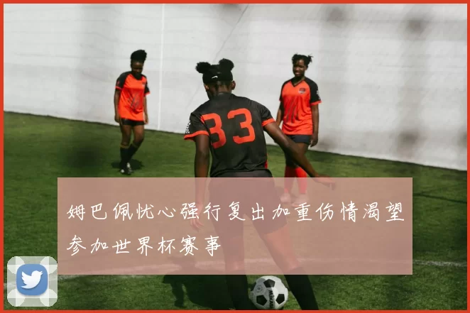 姆巴佩忧心强行复出加重伤情渴望参加世界杯赛事