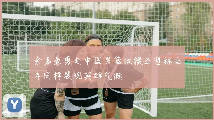 余嘉豪勇赴中国男篮救援王哲林当年同样展现英雄气概