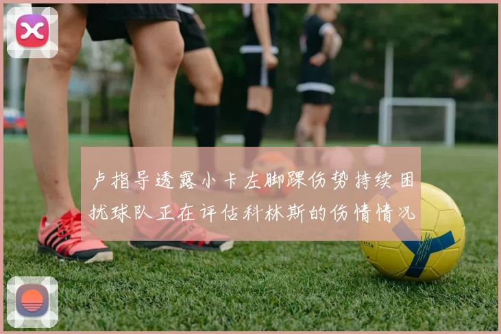 卢指导透露小卡左脚踝伤势持续困扰球队正在评估科林斯的伤情情况