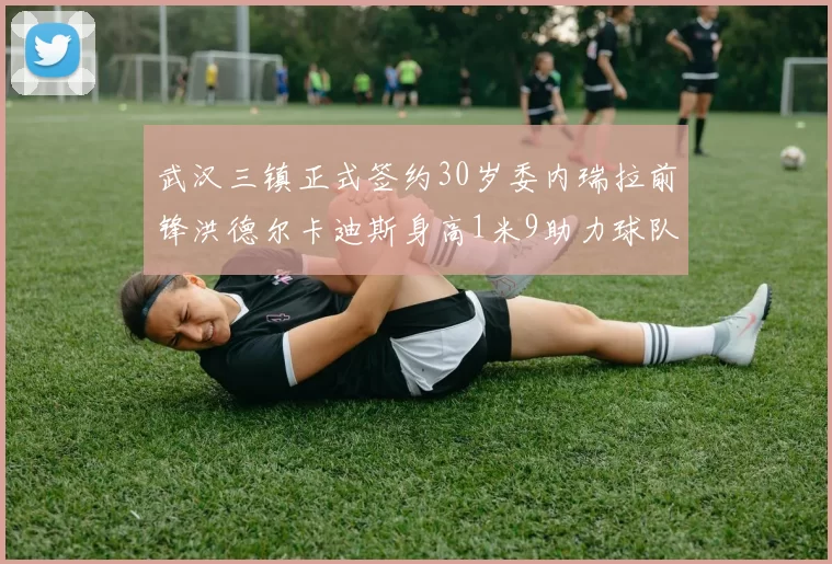 武汉三镇正式签约30岁委内瑞拉前锋洪德尔卡迪斯身高1米9助力球队新赛季