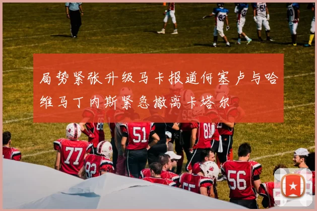 局势紧张升级马卡报道何塞卢与哈维马丁内斯紧急撤离卡塔尔