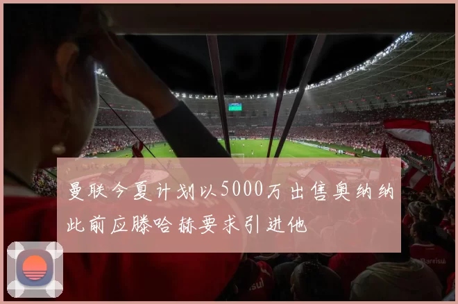 曼联今夏计划以5000万出售奥纳纳此前应滕哈赫要求引进他