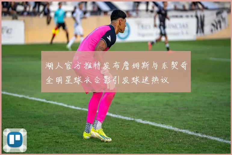湖人官方推特发布詹姆斯与东契奇全明星球衣合影引发球迷热议