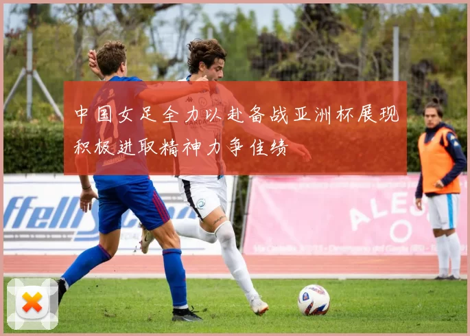 中国女足全力以赴备战亚洲杯展现积极进取精神力争佳绩