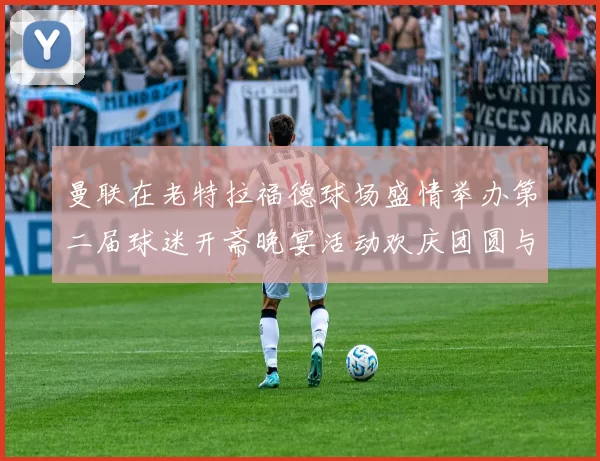 曼联在老特拉福德球场盛情举办第二届球迷开斋晚宴活动欢庆团圆与友谊