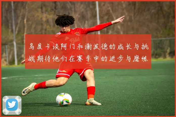 乌度卡谈阿门和谢泼德的成长与挑战期待他们在赛季中的进步与磨练