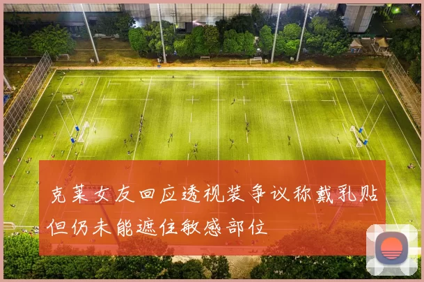 克莱女友回应透视装争议称戴乳贴但仍未能遮住敏感部位