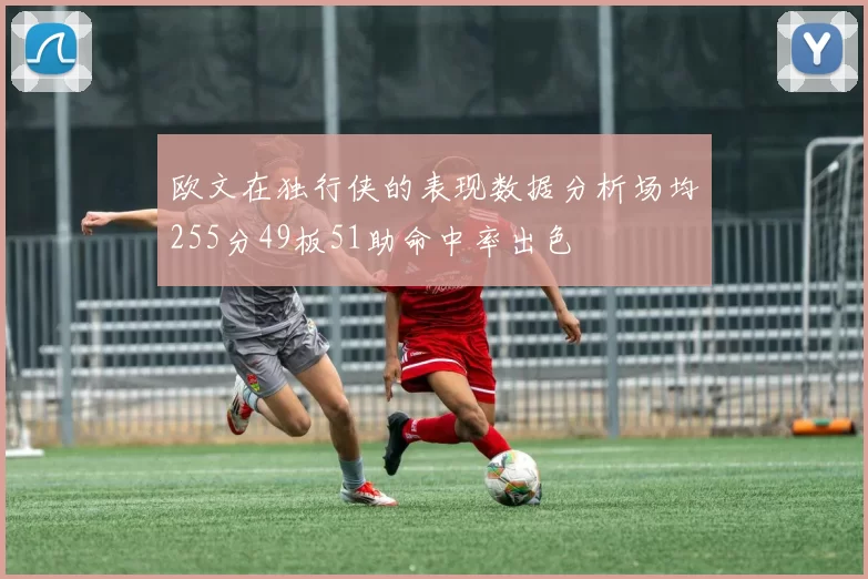 欧文在独行侠的表现数据分析场均255分49板51助命中率出色